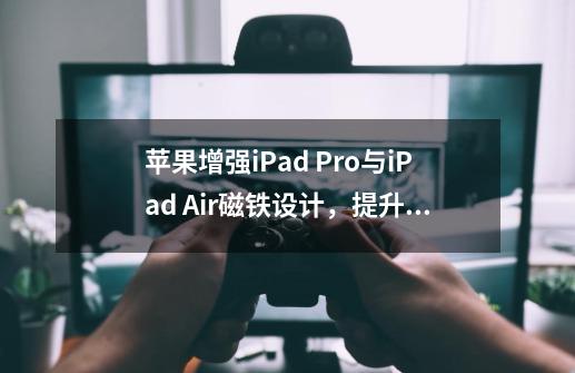 苹果增强iPad Pro与iPad Air磁铁设计，提升Smart Folio视角调整功能-第1张-游戏相关-龙启科技