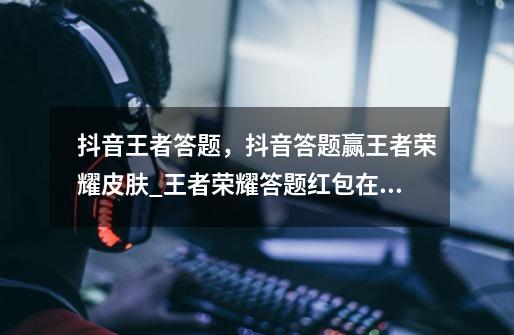 抖音王者答题，抖音答题赢王者荣耀皮肤_王者荣耀答题红包在哪-第1张-游戏相关-龙启科技