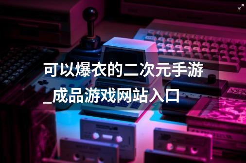 可以爆衣的二次元手游_成品游戏网站入口-第1张-游戏相关-龙启科技