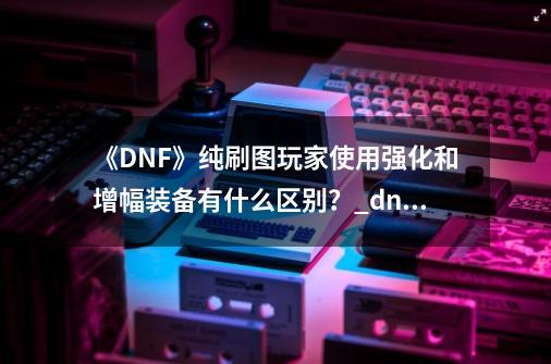 《DNF》纯刷图玩家使用强化和增幅装备有什么区别？_dnf锻造强化增幅的区别-第1张-游戏相关-龙启科技