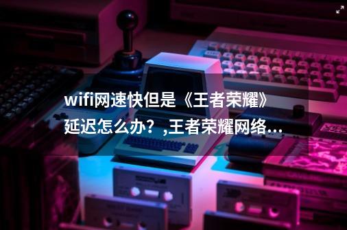 wifi网速快但是《王者荣耀》延迟怎么办？,王者荣耀网络延迟不稳定怎么解决-第1张-游戏相关-龙启科技