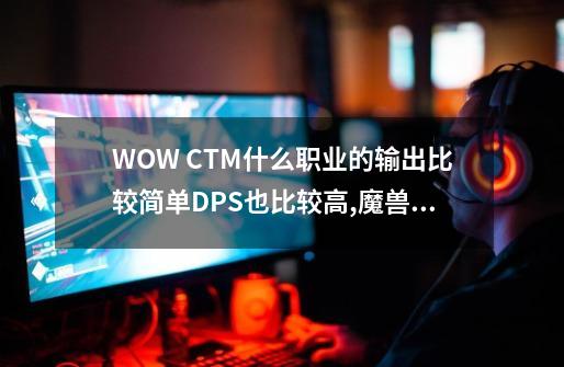 WOW CTM什么职业的输出比较简单DPS也比较高,魔兽世界输出叫什么-第1张-游戏相关-龙启科技