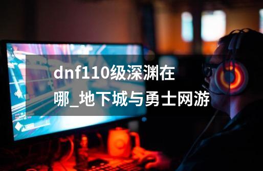 dnf110级深渊在哪_地下城与勇士网游-第1张-游戏相关-龙启科技