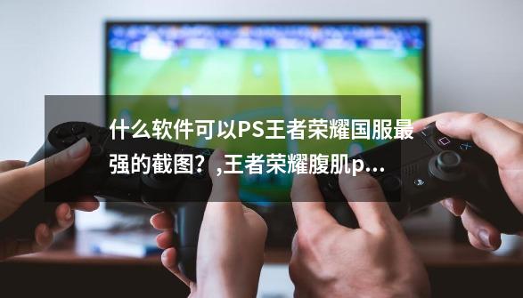 什么软件可以PS王者荣耀国服最强的截图？,王者荣耀腹肌p图软件-第1张-游戏相关-龙启科技