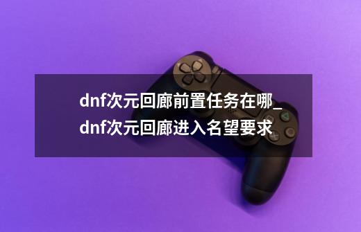 dnf次元回廊前置任务在哪_dnf次元回廊进入名望要求-第1张-游戏相关-龙启科技