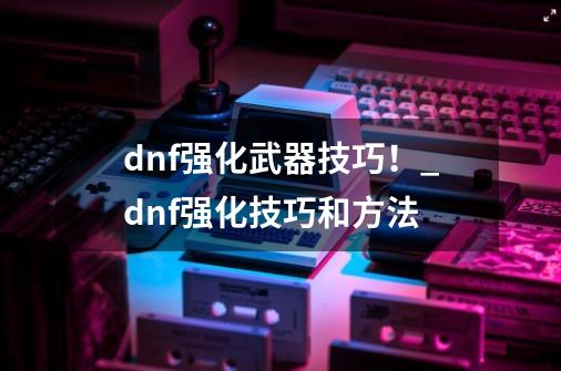 dnf强化武器技巧！_dnf强化技巧和方法-第1张-游戏相关-龙启科技