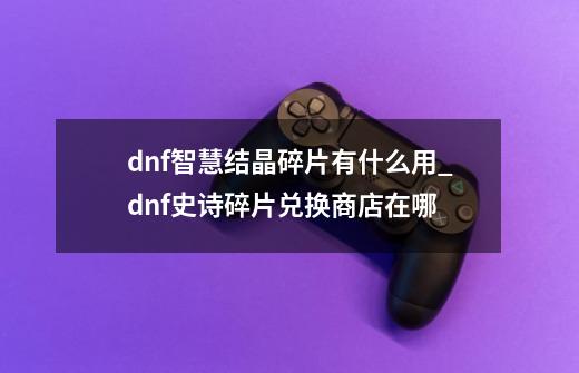 dnf智慧结晶碎片有什么用_dnf史诗碎片兑换商店在哪-第1张-游戏相关-龙启科技