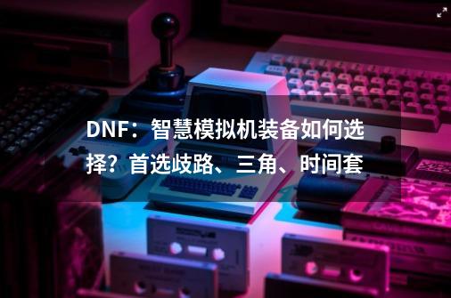 DNF：智慧模拟机装备如何选择？首选歧路、三角、时间套-第1张-游戏相关-龙启科技