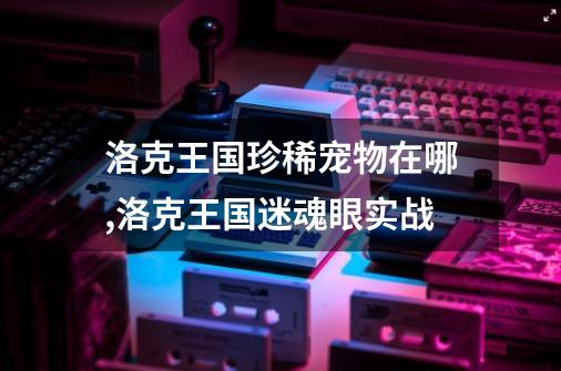 洛克王国珍稀宠物在哪,洛克王国迷魂眼实战-第1张-游戏相关-龙启科技