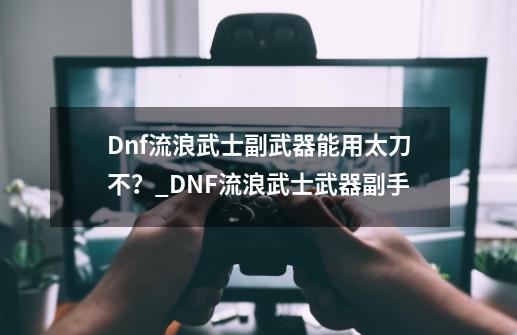 Dnf流浪武士副武器能用太刀不？_DNF流浪武士武器副手-第1张-游戏相关-龙启科技