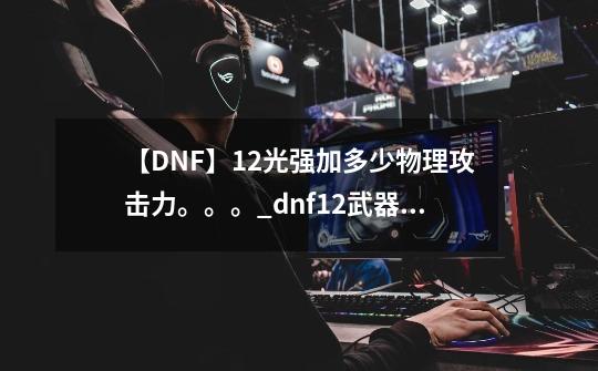 【DNF】12光强加多少物理攻击力。。。_dnf12武器提升多少-第1张-游戏相关-龙启科技