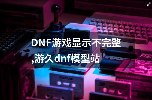 DNF游戏显示不完整,游久dnf模型站-第1张-游戏相关-龙启科技