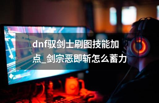 dnf驭剑士刷图技能加点_剑宗恶即斩怎么蓄力-第1张-游戏相关-龙启科技