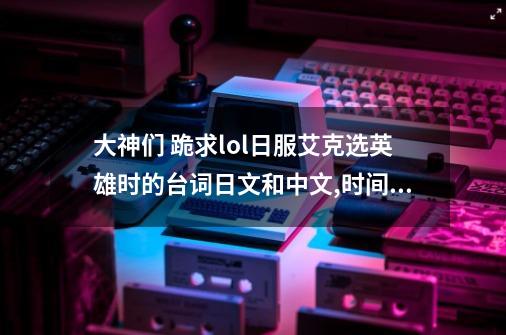 大神们 跪求lol日服艾克选英雄时的台词日文和中文,时间刺客艾克台词高考作文-第1张-游戏相关-龙启科技