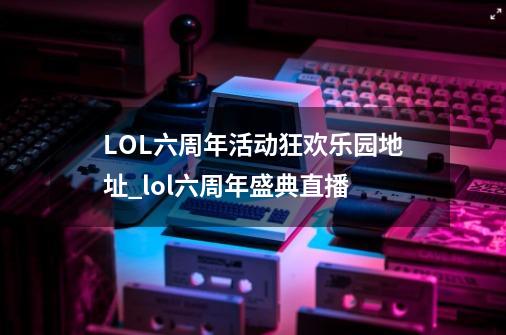 LOL六周年活动狂欢乐园地址_lol六周年盛典直播-第1张-游戏相关-龙启科技