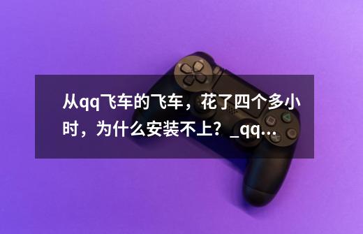 从qq飞车的飞车，花了四个多小时，为什么安装不上？_qq飞车安装不了怎么办-第1张-游戏相关-龙启科技