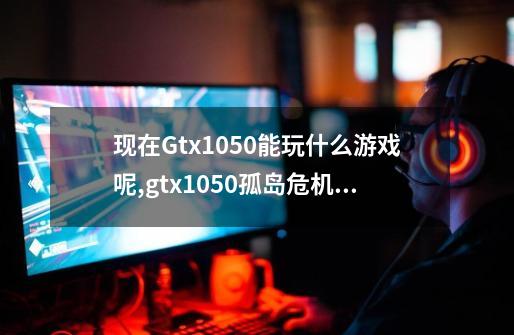 现在Gtx1050能玩什么游戏呢,gtx1050孤岛危机3-第1张-游戏相关-龙启科技