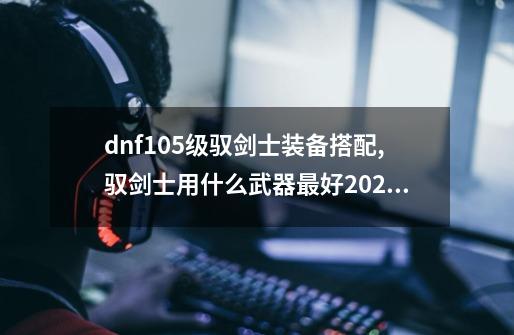 dnf105级驭剑士装备搭配,驭剑士用什么武器最好2020-第1张-游戏相关-龙启科技