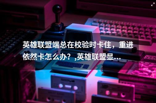 英雄联盟端总在校验时卡住，重进依然卡.怎么办？,英雄联盟显示客户端版本不支持校验怎么办-第1张-游戏相关-龙启科技