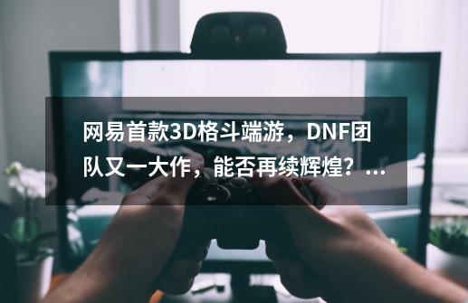 网易首款3D格斗端游，DNF团队又一大作，能否再续辉煌？_横版格斗和3d格斗-第1张-游戏相关-龙启科技