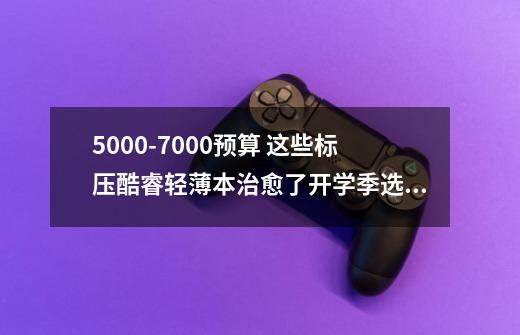 5000-7000预算 这些标压酷睿轻薄本治愈了开学季选择困难症-第1张-游戏相关-龙启科技