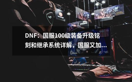 DNF：国服100级装备升级铭刻和继承系统详解，国服又加特色改动-第1张-游戏相关-龙启科技