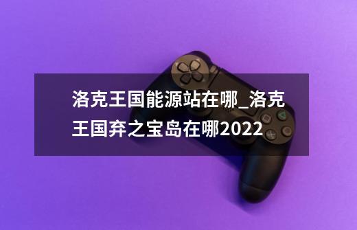 洛克王国能源站在哪_洛克王国弃之宝岛在哪2022-第1张-游戏相关-龙启科技