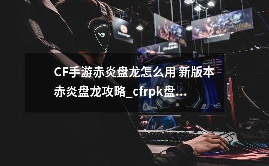 CF手游赤炎盘龙怎么用 新版本赤炎盘龙攻略_cfrpk盘龙教程-第1张-游戏相关-龙启科技