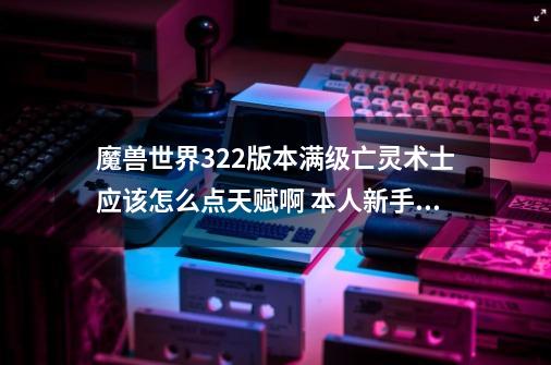 魔兽世界3.22版本满级亡灵术士应该怎么点天赋啊 本人新手 刚玩 什么都不懂~ 还有技能应该怎么点啊~跪求_魔兽世界术士天赋加点图选择-第1张-游戏相关-龙启科技