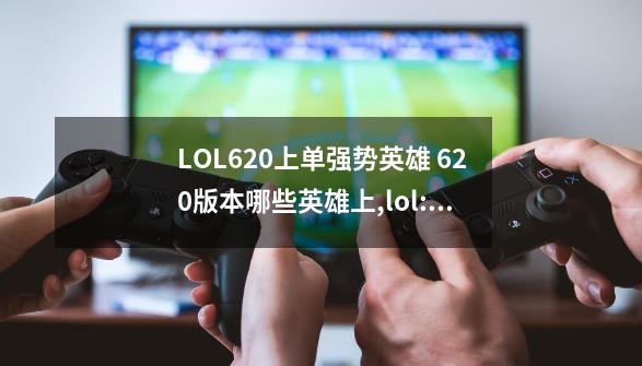 LOL6.20上单强势英雄 6.20版本哪些英雄上,lol:这个上单太强了求推荐英雄-第1张-游戏相关-龙启科技