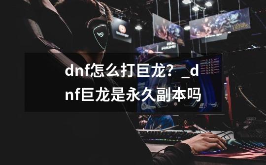 dnf怎么打巨龙？_dnf巨龙是永久副本吗-第1张-游戏相关-龙启科技