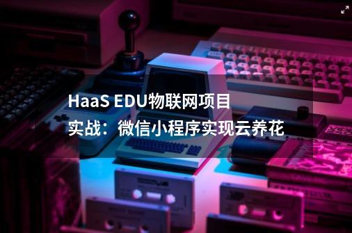 HaaS EDU物联网项目实战：微信小程序实现云养花-第1张-游戏相关-龙启科技