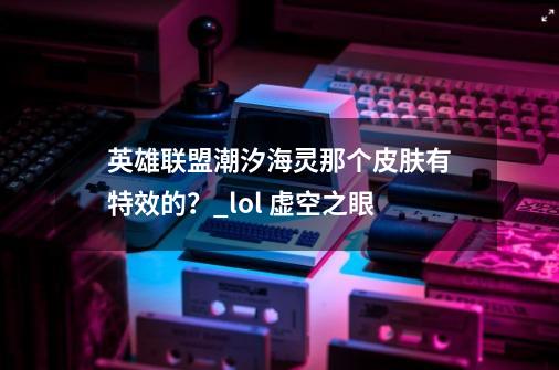 英雄联盟潮汐海灵那个皮肤有特效的？_lol 虚空之眼-第1张-游戏相关-龙启科技