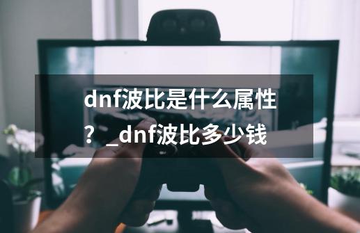 dnf波比是什么属性？_dnf波比多少钱-第1张-游戏相关-龙启科技