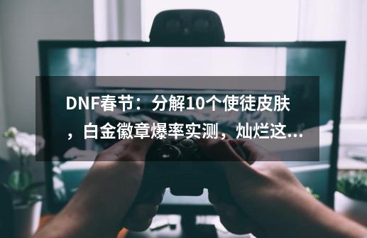 DNF春节：分解10个使徒皮肤，白金徽章爆率实测，灿烂这么用最赚-第1张-游戏相关-龙启科技