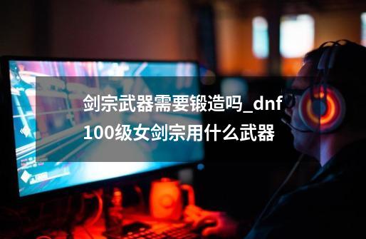 剑宗武器需要锻造吗?_dnf100级女剑宗用什么武器-第1张-游戏相关-龙启科技