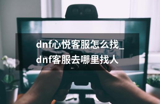 dnf心悦客服怎么找_dnf客服去哪里找人-第1张-游戏相关-龙启科技