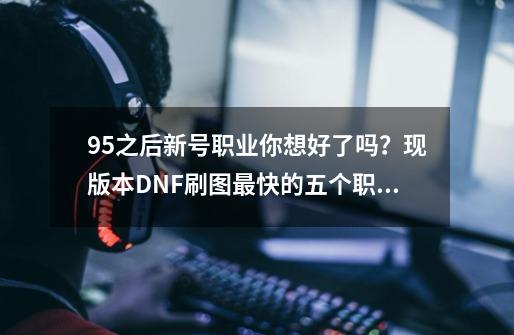 95之后新号职业你想好了吗？现版本DNF刷图最快的五个职业-第1张-游戏相关-龙启科技