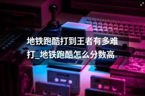 地铁跑酷打到王者有多难打_地铁跑酷怎么分数高-第1张-游戏相关-龙启科技