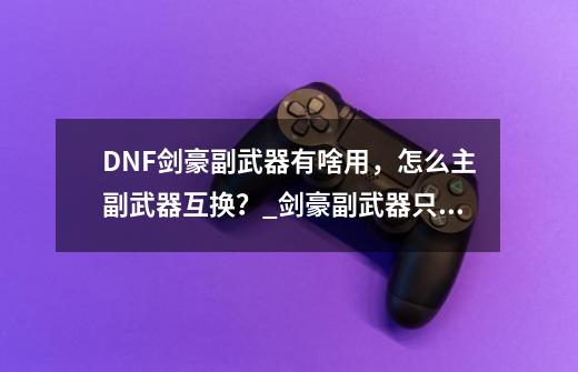 DNF剑豪副武器有啥用，怎么主副武器互换？_剑豪副武器只能带光剑-第1张-游戏相关-龙启科技