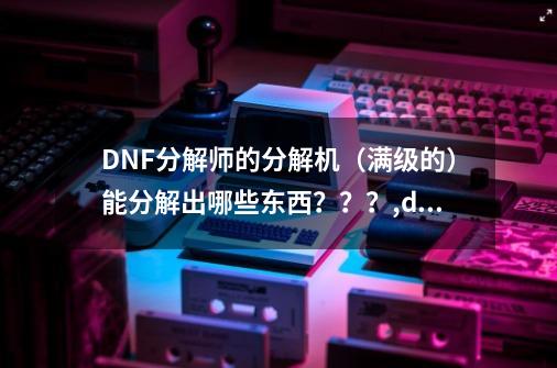 DNF分解师的分解机（满级的）能分解出哪些东西？？？,dnf神器怎么分解-第1张-游戏相关-龙启科技