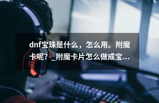 dnf宝珠是什么，怎么用。附魔卡呢？_附魔卡片怎么做成宝珠-第1张-游戏相关-龙启科技