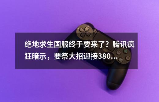 绝地求生国服终于要来了？腾讯疯狂暗示，要祭大招迎接380万玩家？-第1张-游戏相关-龙启科技