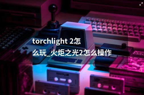 torchlight 2怎么玩_火炬之光2怎么操作-第1张-游戏相关-龙启科技