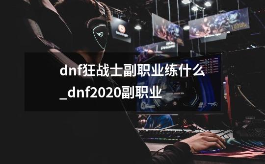 dnf狂战士副职业练什么_dnf2020副职业-第1张-游戏相关-龙启科技