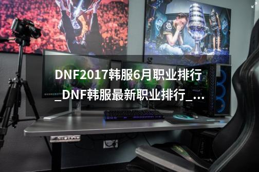 DNF2017韩服6月职业排行_DNF韩服最新职业排行_韩服排位排行在哪里看-第1张-游戏相关-龙启科技