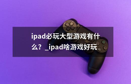 ipad必玩大型游戏有什么？_ipad啥游戏好玩-第1张-游戏相关-龙启科技