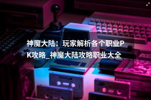 神魔大陆：玩家解析各个职业PK攻略_神魔大陆攻略职业大全-第1张-游戏相关-龙启科技