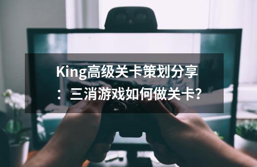 King高级关卡策划分享：三消游戏如何做关卡？-第1张-游戏相关-龙启科技