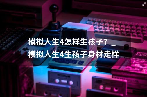 模拟人生4怎样生孩子？_模拟人生4生孩子身材走样-第1张-游戏相关-龙启科技